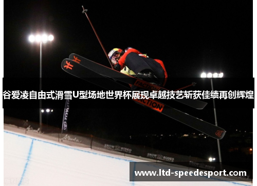 谷爱凌自由式滑雪U型场地世界杯展现卓越技艺斩获佳绩再创辉煌