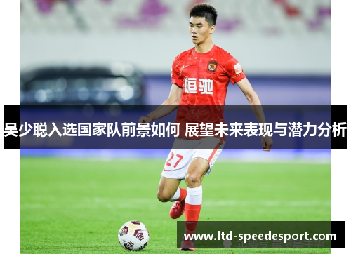 吴少聪入选国家队前景如何 展望未来表现与潜力分析