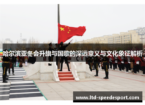 哈尔滨亚冬会升旗与国歌的深远意义与文化象征解析