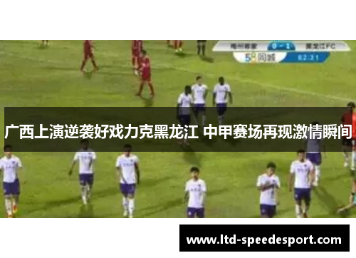 广西上演逆袭好戏力克黑龙江 中甲赛场再现激情瞬间