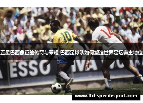 五星巴西象征的传奇与荣耀 巴西足球队如何塑造世界足坛霸主地位