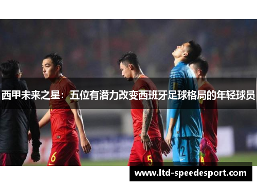 西甲未来之星：五位有潜力改变西班牙足球格局的年轻球员